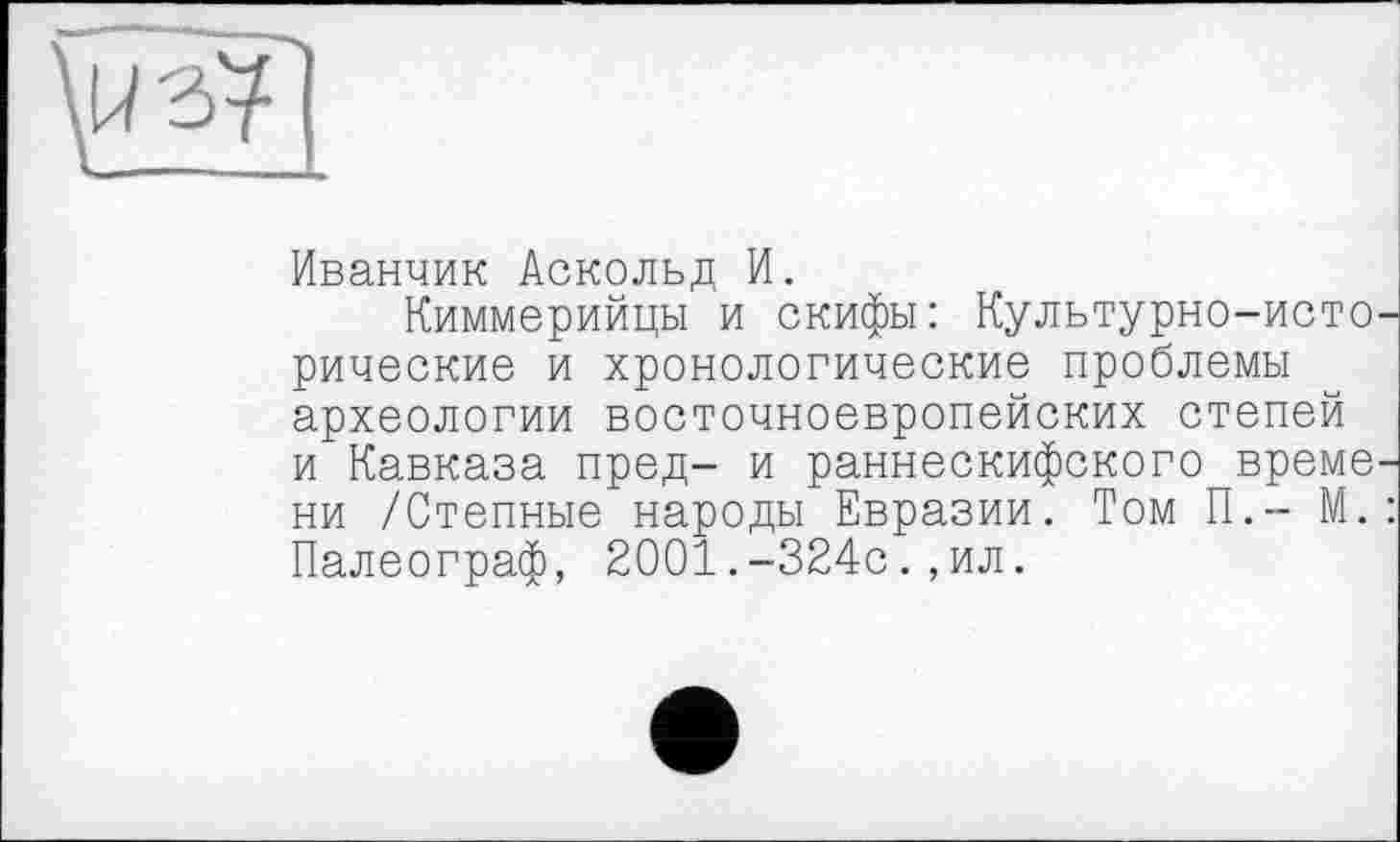 ﻿Иванчик Аскольд И.
Киммерийцы и скифы: Культурно-исто рические и хронологические проблемы археологии восточноевропейских степей и Кавказа пред- и раннескифского време ни /Степные народы Евразии. Том П.- М. Палеограф, 2001.-324с.,ил.